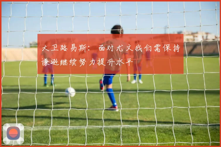 大卫路易斯：面对尤文我们需保持谦逊继续努力提升水平