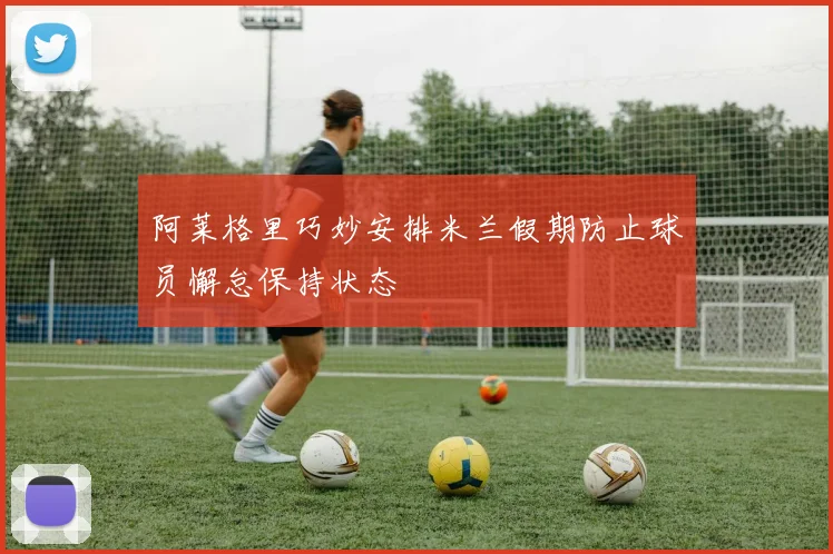 阿莱格里巧妙安排米兰假期防止球员懈怠保持状态