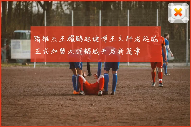 隋维杰王耀鹏赵健博王文轩龙廷威正式加盟大连鲲城开启新篇章