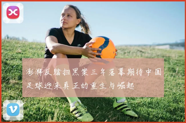 澎湃反赌扫黑案三年落幕期待中国足球迎来真正的重生与崛起