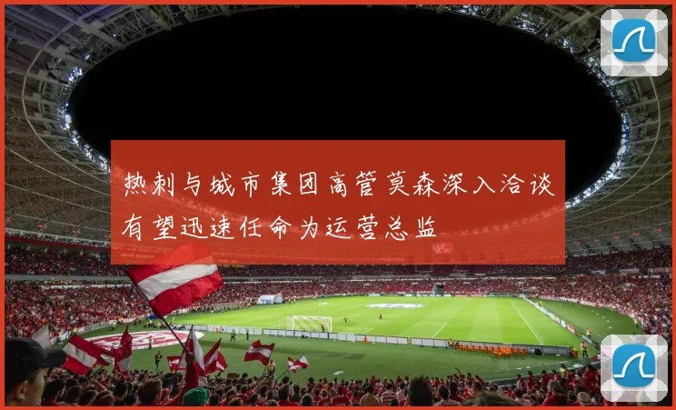 热刺与城市集团高管莫森深入洽谈有望迅速任命为运营总监