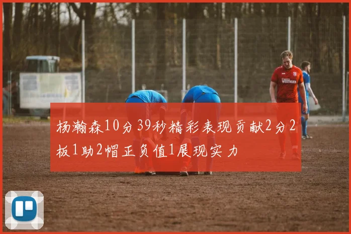 杨瀚森10分39秒精彩表现贡献2分2板1助2帽正负值1展现实力