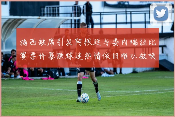 梅西缺席引发阿根廷与委内瑞拉比赛票价暴跌球迷热情依旧难以被唤醒