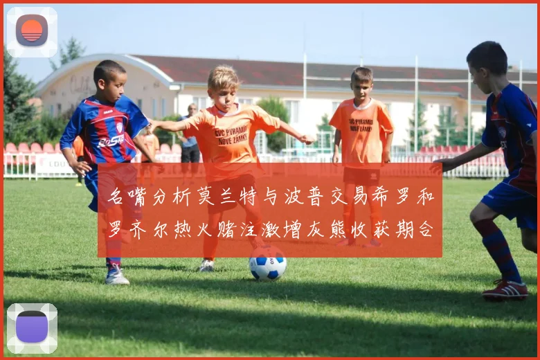 名嘴分析莫兰特与波普交易希罗和罗齐尔热火赌注激增灰熊收获期合同