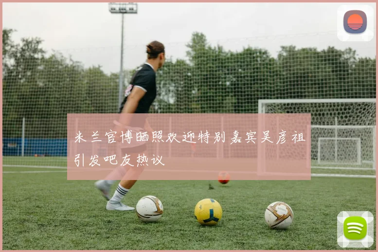 米兰官博晒照欢迎特别嘉宾吴彦祖引发吧友热议