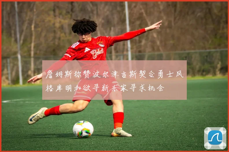 詹姆斯称赞波尔津吉斯契合勇士风格库明加欲寻新东家寻求机会