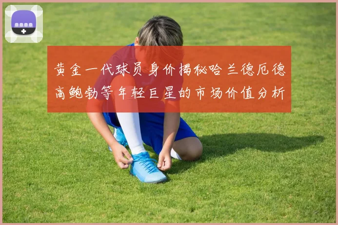 黄金一代球员身价揭秘哈兰德厄德高鲍勃等年轻巨星的市场价值分析
