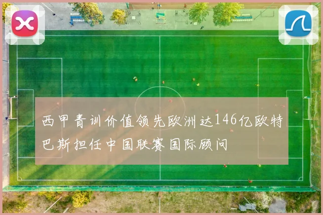 西甲青训价值领先欧洲达146亿欧特巴斯担任中国联赛国际顾问