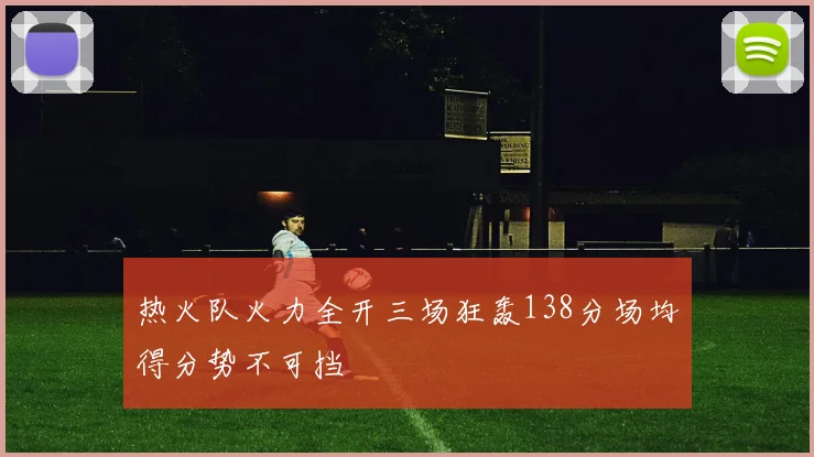 热火队火力全开三场狂轰138分场均得分势不可挡