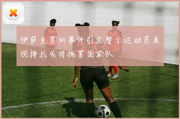 伊萨克罢训事件引发警示运动员表现挣扎或将拖累国家队