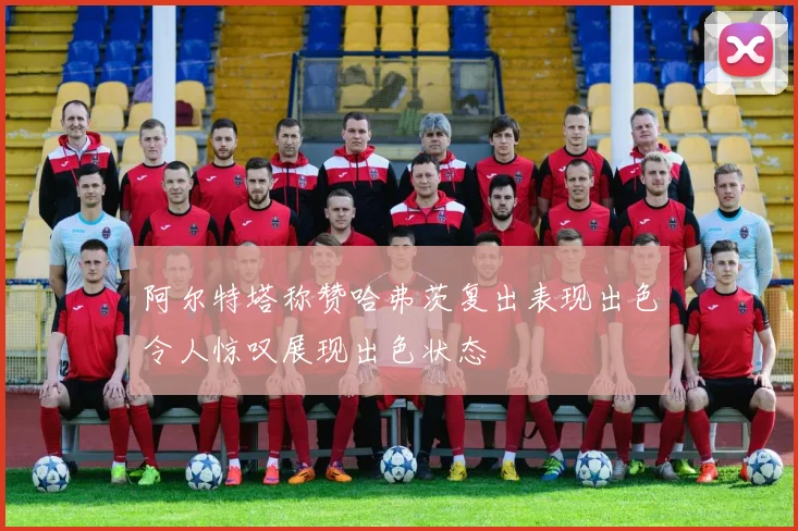 阿尔特塔称赞哈弗茨复出表现出色令人惊叹展现出色状态