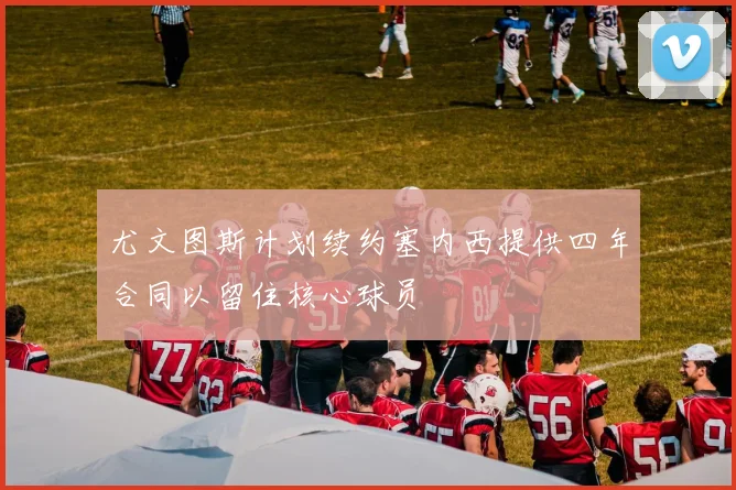 尤文图斯计划续约塞内西提供四年合同以留住核心球员