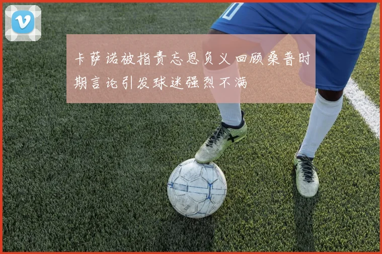卡萨诺被指责忘恩负义回顾桑普时期言论引发球迷强烈不满