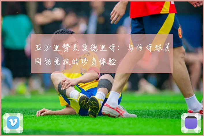 亚沙里赞美莫德里奇：与传奇球员同场竞技的珍贵体验