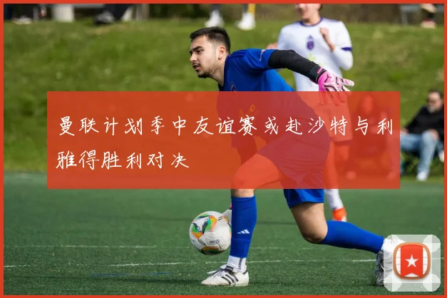 曼联计划季中友谊赛或赴沙特与利雅得胜利对决