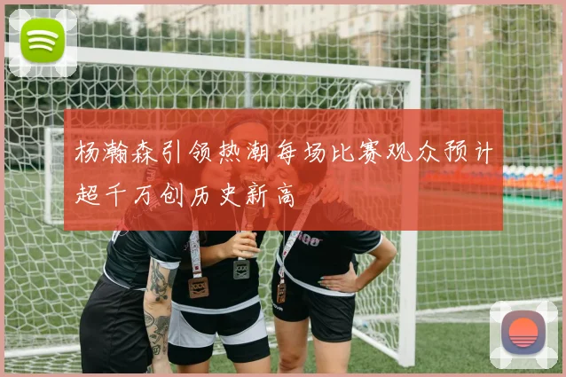杨瀚森引领热潮每场比赛观众预计超千万创历史新高