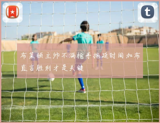 布莱顿主帅不满枪手拖延时间加布直言胜利才是关键