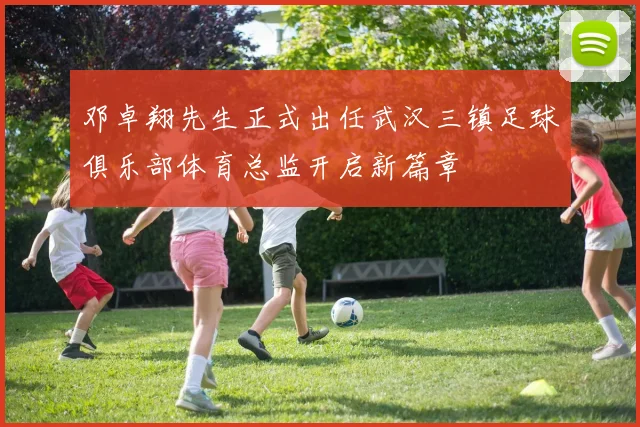 邓卓翔先生正式出任武汉三镇足球俱乐部体育总监开启新篇章
