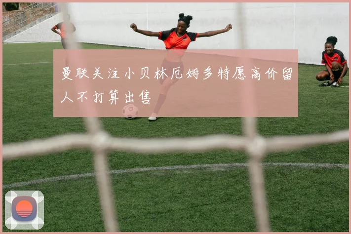 曼联关注小贝林厄姆多特愿高价留人不打算出售