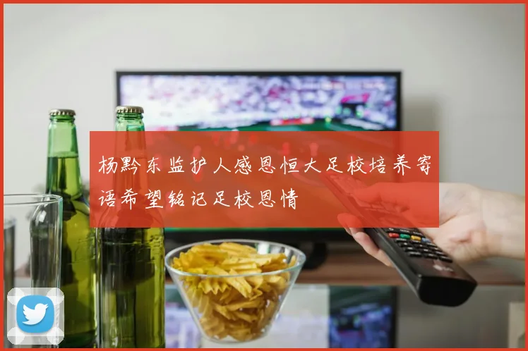 杨黔东监护人感恩恒大足校培养寄语希望铭记足校恩情