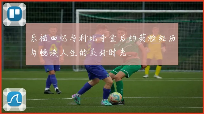 乐福回忆与科比夺金后的药检经历与畅谈人生的美好时光