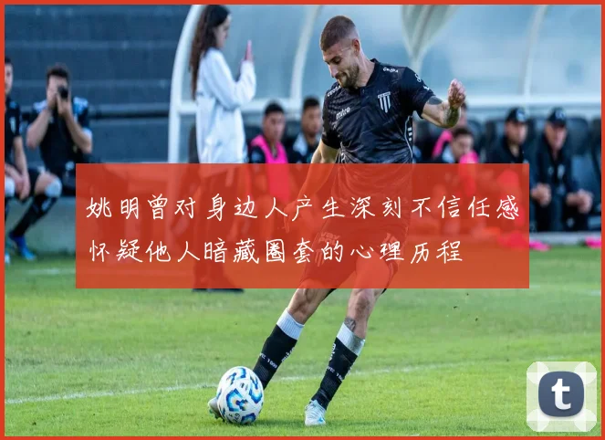姚明曾对身边人产生深刻不信任感怀疑他人暗藏圈套的心理历程