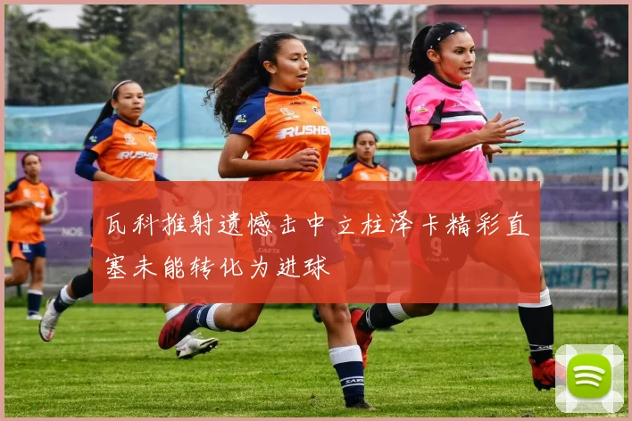 瓦科推射遗憾击中立柱泽卡精彩直塞未能转化为进球