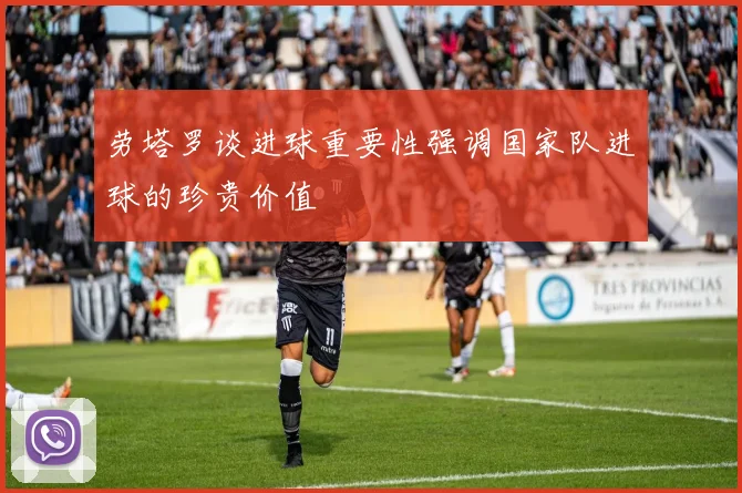 劳塔罗谈进球重要性强调国家队进球的珍贵价值