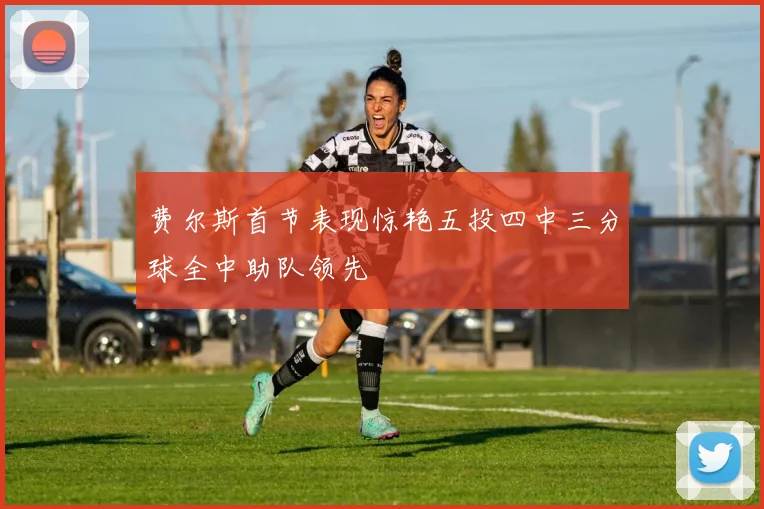 费尔斯首节表现惊艳五投四中三分球全中助队领先