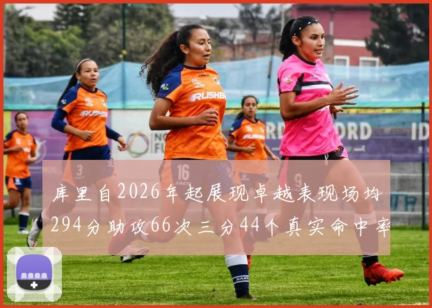 库里自2026年起展现卓越表现场均294分助攻66次三分44个真实命中率高达637