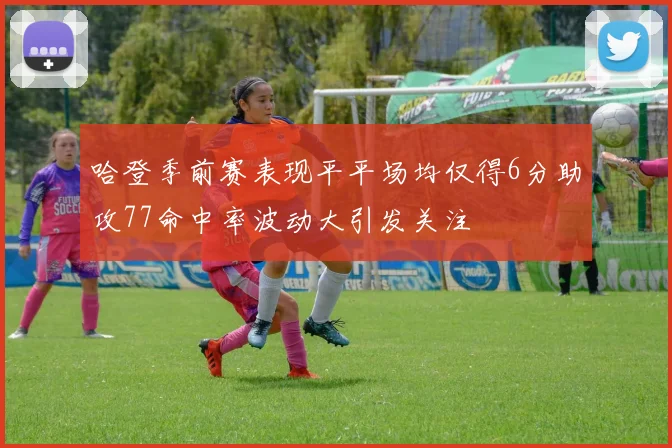 哈登季前赛表现平平场均仅得6分助攻77命中率波动大引发关注