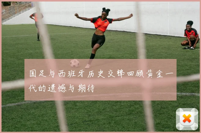 国足与西班牙历史交锋回顾黄金一代的遗憾与期待
