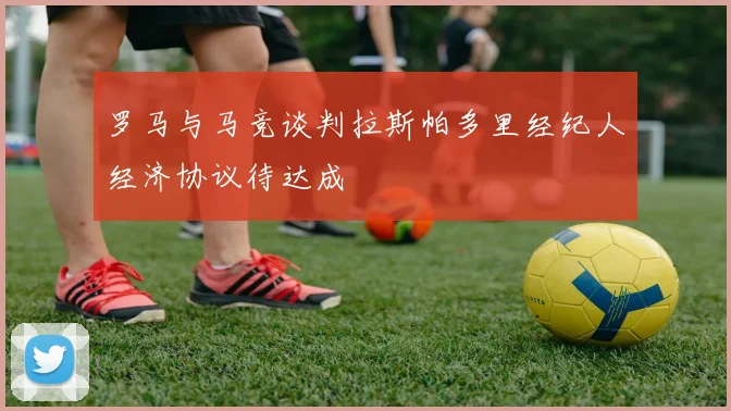 罗马与马竞谈判拉斯帕多里经纪人经济协议待达成