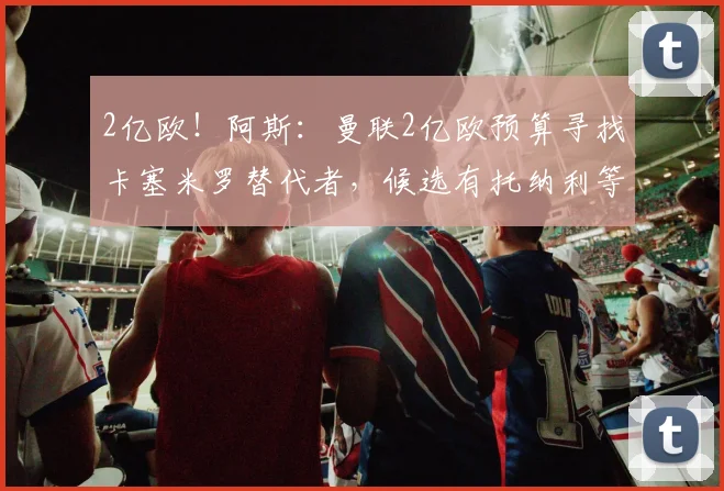 2亿欧！阿斯：曼联2亿欧预算寻找卡塞米罗替代者，候选有托纳利等