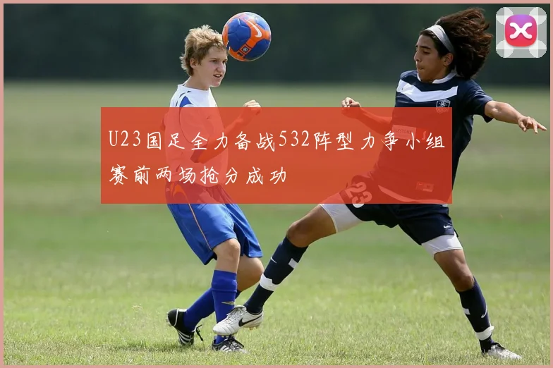 U23国足全力备战532阵型力争小组赛前两场抢分成功