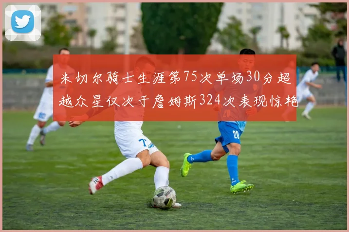 米切尔骑士生涯第75次单场30分超越众星仅次于詹姆斯324次表现惊艳