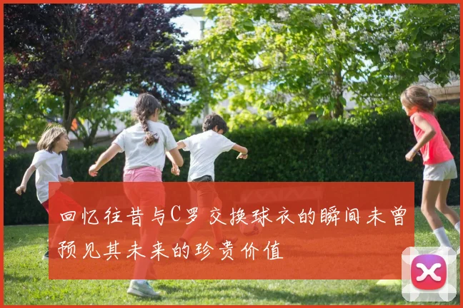 回忆往昔与C罗交换球衣的瞬间未曾预见其未来的珍贵价值